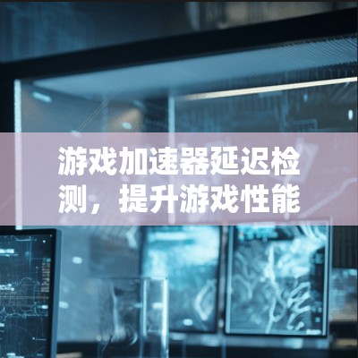 游戏加速器延迟检测，提升游戏性能与用户体验的关键技术