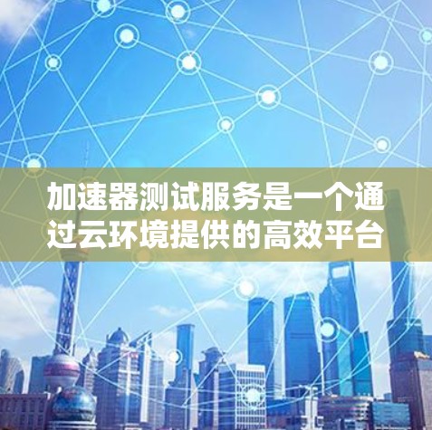 加速器测试服务是一个通过云环境提供的高效平台，用于测试和优化加速器的性能和功能。以下是对此服务的详细总结