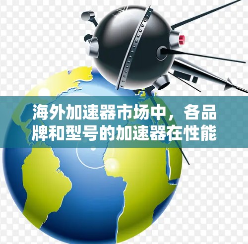 海外加速器市场中，各品牌和型号的加速器在性能、价格、支持等方面存在差异。以下是一些主要的海外加速器品牌和型号，以及它们的特点和排行情况