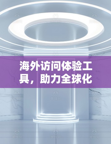 海外访问体验工具，助力全球化交流