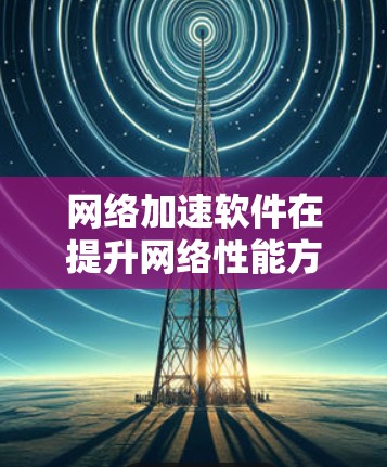 网络加速软件在提升网络性能方面发挥着重要作用，以下是对主要网络加速软件的综合体验分析和推荐