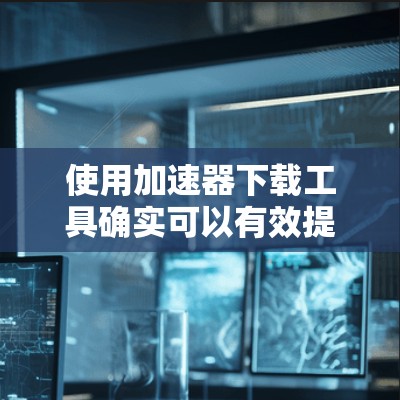使用加速器下载工具确实可以有效提升下载速度，特别是对于大文件或需要快速下载的内容。以下是详细的步骤指南，帮助您顺利使用这些工具