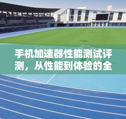 手机加速器性能测试评测，从性能到体验的全面解析