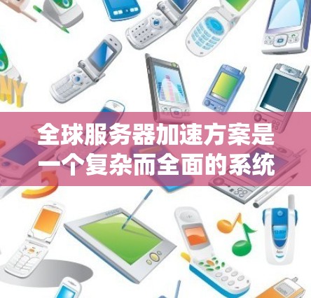 全球服务器加速方案是一个复杂而全面的系统工程，涉及多个关键领域的协调运作。以下是对该方案的系统化总结和建议