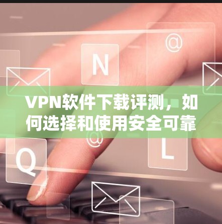 VPN软件下载评测，如何选择和使用安全可靠的VPN