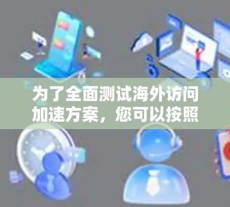 为了全面测试海外访问加速方案，您可以按照以下步骤进行