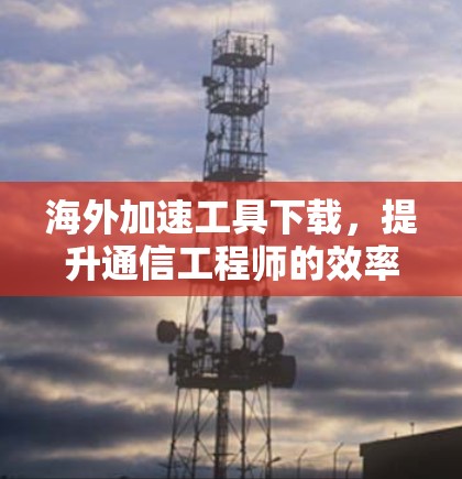 海外加速工具下载，提升通信工程师的效率与性能
