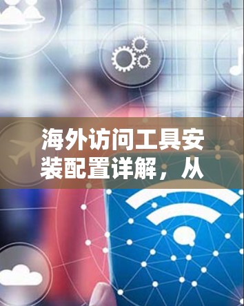 海外访问工具安装配置详解，从基础到高级配置