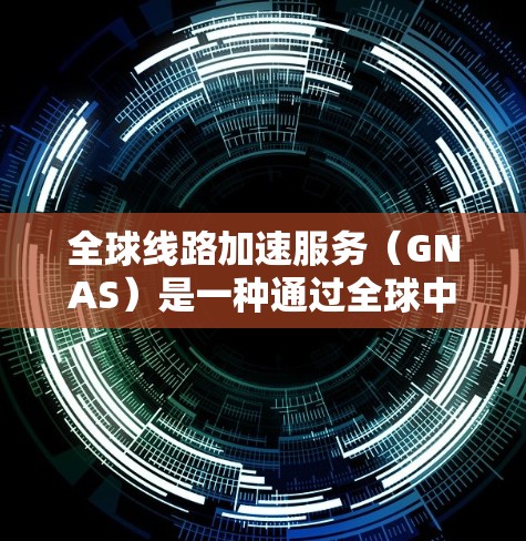 全球线路加速服务（GNAS）是一种通过全球中转站实现数据加速的技术，旨在为用户提供低延迟、高带宽和高可靠性的数据传输服务。以下是对GNAS的详细分析和总结