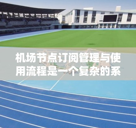 机场节点订阅管理与使用流程是一个复杂的系统工程，涵盖多个阶段和职责部门。以下是对该流程的详细分析和总结