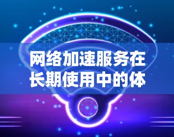 网络加速服务在长期使用中的体验是一个复杂的问题，涉及多个方面，包括技术、成本、用户体验和网络环境等。以下是对各个网络加速服务长期使用体验的详细分析
