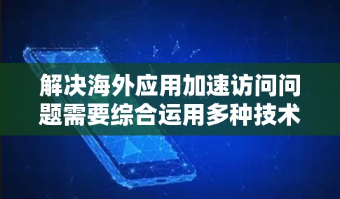 解决海外应用加速访问问题需要综合运用多种技术手段，以下是优化方案的总结和建议