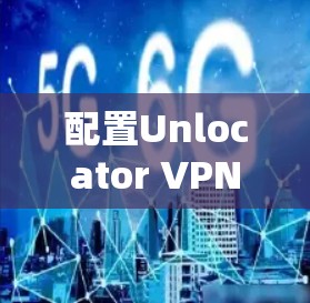 配置Unlocator VPN为新手提供了一个直观的步骤指南，确保您能顺利完成配置过程。以下是详细的步骤指南