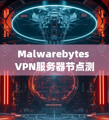 Malwarebytes VPN服务器节点测试分析，安全与性能的全面评估