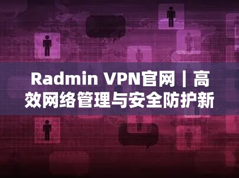 Radmin VPN官网｜高效网络管理与安全防护新解决方案