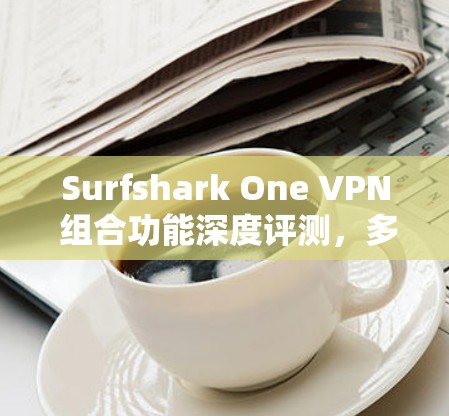 Surfshark One VPN 组合功能深度评测，多国加速，隐私防护新高度