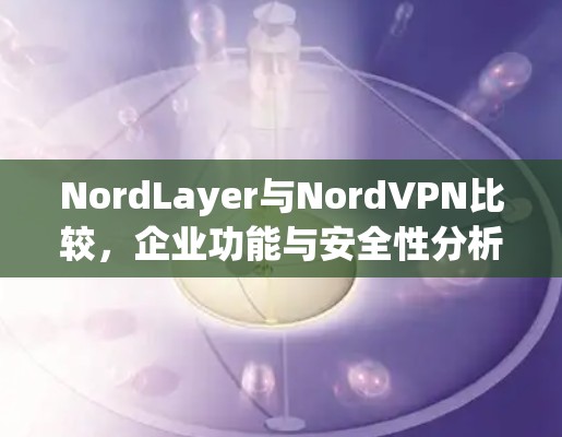 NordLayer与NordVPN比较，企业功能与安全性分析
