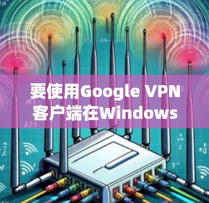 要使用Google VPN客户端在Windows上，以下是详细的步骤指南