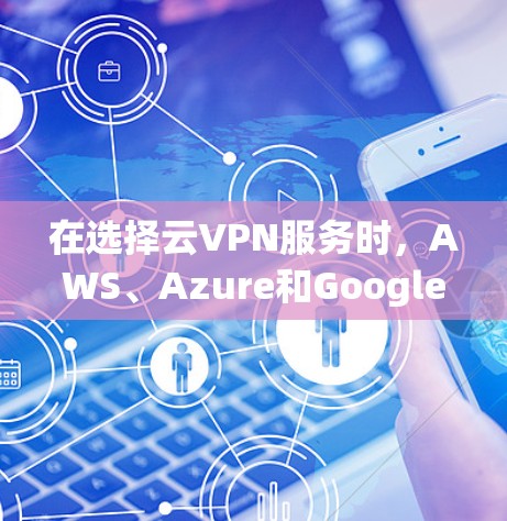 在选择云VPN服务时，AWS、Azure和Google Cloud各有优势，以下是对它们的详细比较和总结
