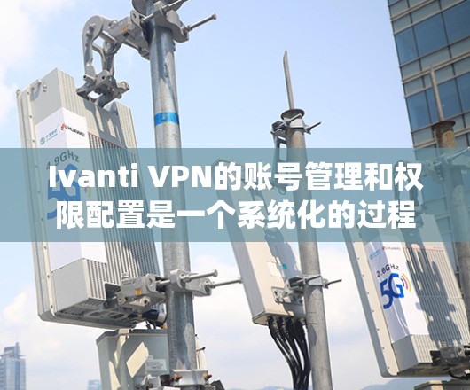Ivanti VPN的账号管理和权限配置是一个系统化的过程，涉及到创建、管理用户账号以及配置详细的权限设置，以确保系统安全和合理分配资源。以下是账号管理和权限配置的详细说明