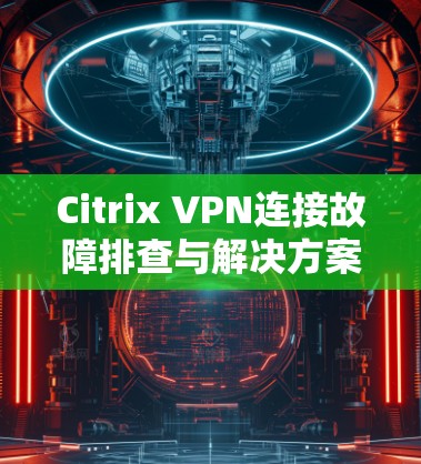 Citrix VPN连接故障排查与解决方案—从根本原因分析