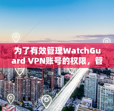 为了有效管理WatchGuard VPN账号的权限，管理员可以按照以下步骤进行配置和管理