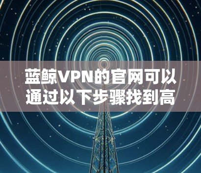 蓝鲸VPN的官网可以通过以下步骤找到高速VPN加速器的下载入口