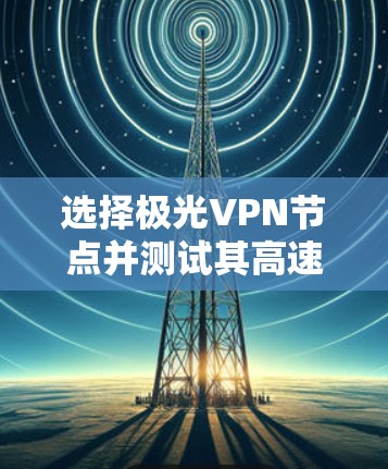 选择极光VPN节点并测试其高速线路可以按照以下步骤进行