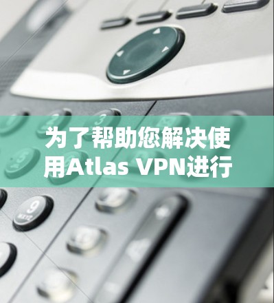 为了帮助您解决使用Atlas VPN进行科学上网的问题，请按照以下步骤操作