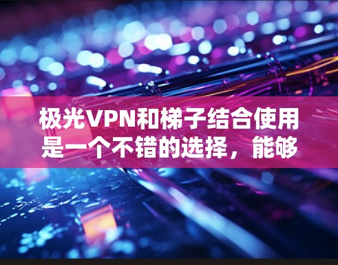 极光VPN和梯子结合使用是一个不错的选择，能够有效提升翻墙体验。以下是详细的解释