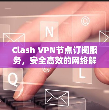 Clash VPN节点订阅服务，安全高效的网络解决方案