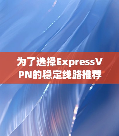 为了选择ExpressVPN的稳定线路推荐，您可以按照以下步骤进行