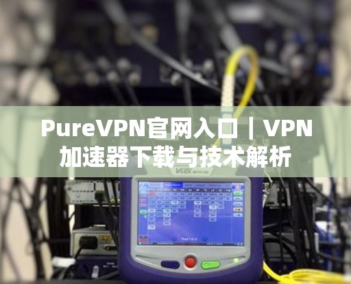 PureVPN官网入口｜VPN加速器下载与技术解析