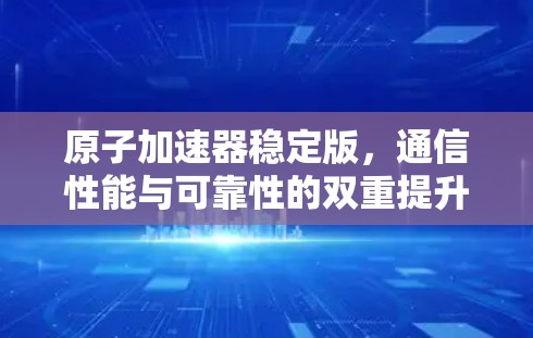 原子加速器稳定版，通信性能与可靠性的双重提升