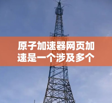 原子加速器网页加速是一个涉及多个技术和应用场景的广泛概念。以下是对该主题的分步解释