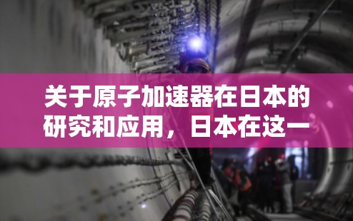 关于原子加速器在日本的研究和应用，日本在这一领域有着丰富的资源和专业的研究机构。以下是一些相关的节点和实验室