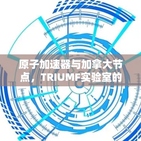 原子加速器与加拿大节点，TRIUMF实验室的创新之旅