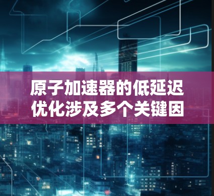 原子加速器的低延迟优化涉及多个关键因素，确保电子快速准确地击中目标原子。以下是优化策略的总结