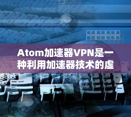 Atom加速器VPN是一种利用加速器技术的虚拟专用网络（VPN）服务，旨在通过优化数据传输路径来提高VPN连接的速度和稳定性。以下是对Atom加速器VPN的详细分析和总结