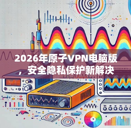 2026年原子VPN电脑版，安全隐私保护新解决方案