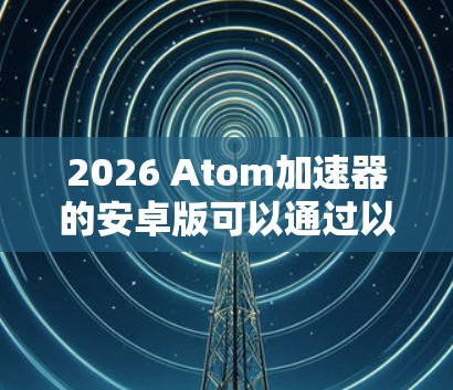 2026 Atom加速器的安卓版可以通过以下步骤安装和使用